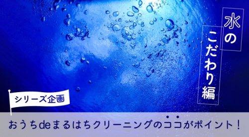 シリーズ企画：おうちdeまるはちふとんクリーニングのココがポイント！ 水へのこだわり編